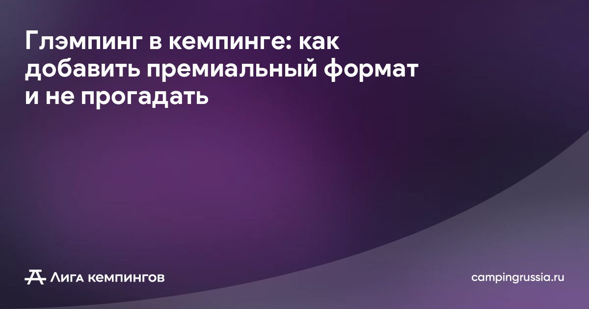 Глэмпинг в кемпинге: как добавить премиальный формат и не прогадать